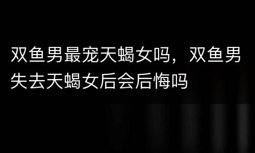 双鱼男最宠天蝎女吗，双鱼男失去天蝎女后会后悔吗