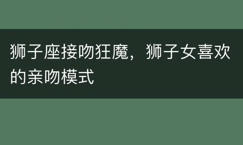 狮子座接吻狂魔，狮子女喜欢的亲吻模式