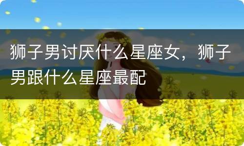 狮子男讨厌什么星座女，狮子男跟什么星座最配