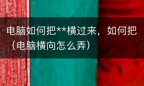 电脑如何把**横过来，如何把（电脑横向怎么弄）