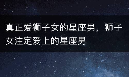 真正爱狮子女的星座男，狮子女注定爱上的星座男