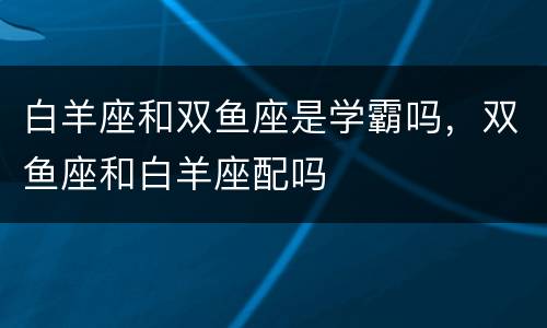 白羊座和双鱼座是学霸吗，双鱼座和白羊座配吗