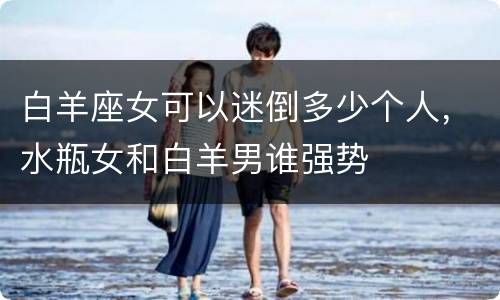 白羊座女可以迷倒多少个人，水瓶女和白羊男谁强势