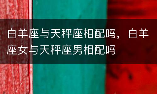 白羊座与天秤座相配吗，白羊座女与天秤座男相配吗