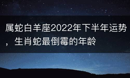 属蛇白羊座2022年下半年运势，生肖蛇最倒霉的年龄
