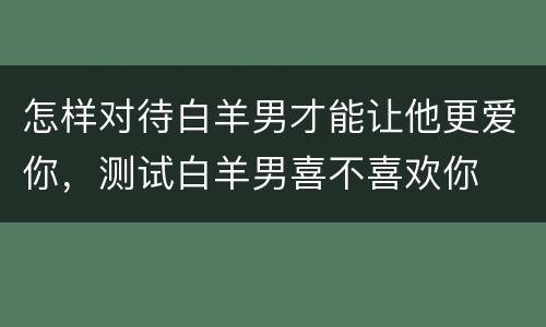 怎样对待白羊男才能让他更爱你，测试白羊男喜不喜欢你