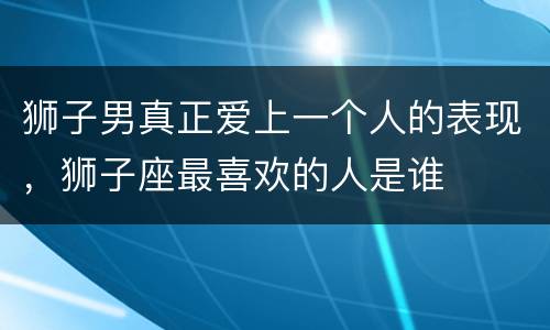 狮子男真正爱上一个人的表现，狮子座最喜欢的人是谁