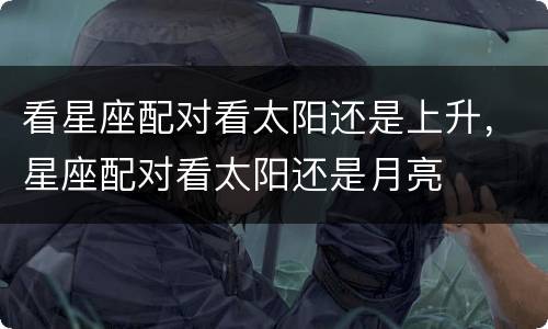 看星座配对看太阳还是上升，星座配对看太阳还是月亮
