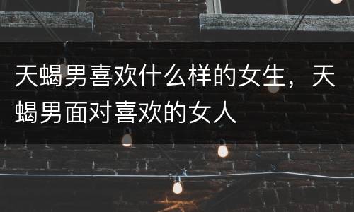 天蝎男喜欢什么样的女生，天蝎男面对喜欢的女人