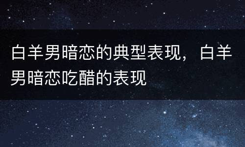 白羊男暗恋的典型表现，白羊男暗恋吃醋的表现