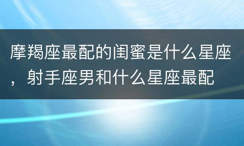 摩羯座最配的闺蜜是什么星座，射手座男和什么星座最配