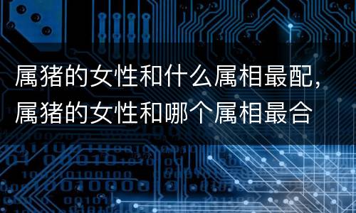 属猪的女性和什么属相最配，属猪的女性和哪个属相最合