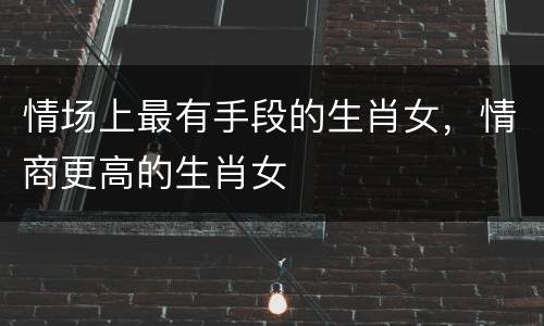 情场上最有手段的生肖女，情商更高的生肖女