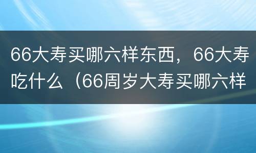 66大寿买哪六样东西，66大寿吃什么（66周岁大寿买哪六样东西）