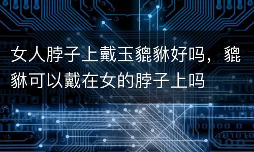 女人脖子上戴玉貔貅好吗，貔貅可以戴在女的脖子上吗