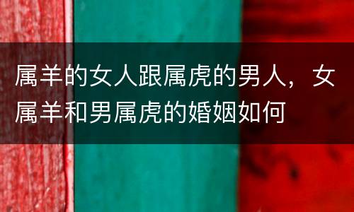 属羊的女人跟属虎的男人，女属羊和男属虎的婚姻如何