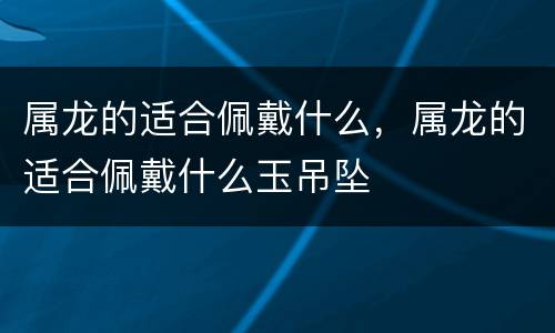 属龙的适合佩戴什么，属龙的适合佩戴什么玉吊坠