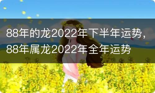 88年的龙2022年下半年运势，88年属龙2022年全年运势
