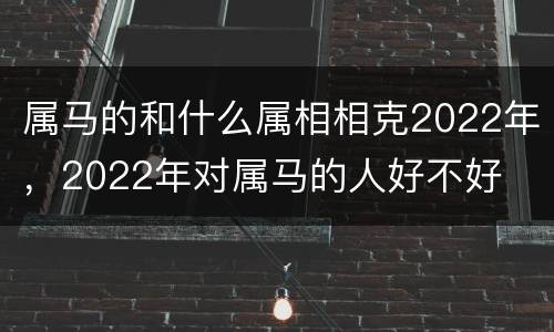 属马的和什么属相相克2022年，2022年对属马的人好不好