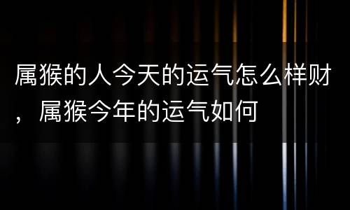 属猴的人今天的运气怎么样财，属猴今年的运气如何