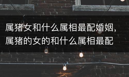 属猪女和什么属相最配婚姻，属猪的女的和什么属相最配