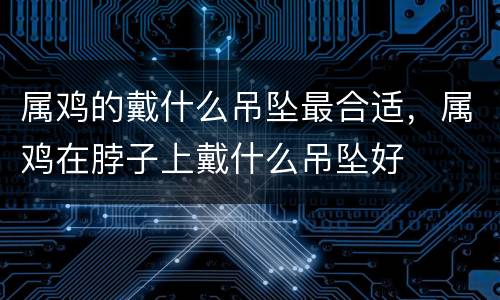 属鸡的戴什么吊坠最合适，属鸡在脖子上戴什么吊坠好