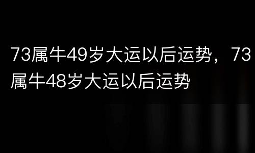 73属牛49岁大运以后运势，73属牛48岁大运以后运势