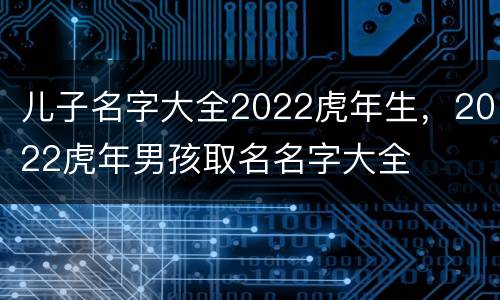 儿子名字大全2022虎年生，2022虎年男孩取名名字大全