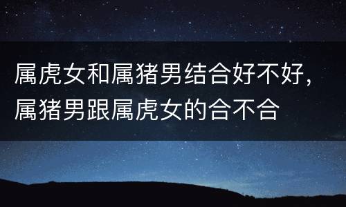 属虎女和属猪男结合好不好，属猪男跟属虎女的合不合