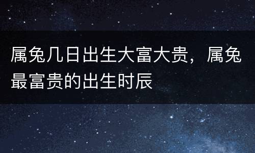 属兔几日出生大富大贵，属兔最富贵的出生时辰