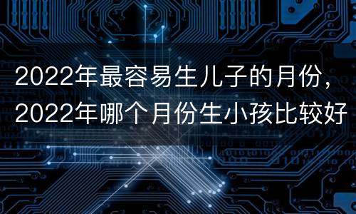 2022年最容易生儿子的月份，2022年哪个月份生小孩比较好