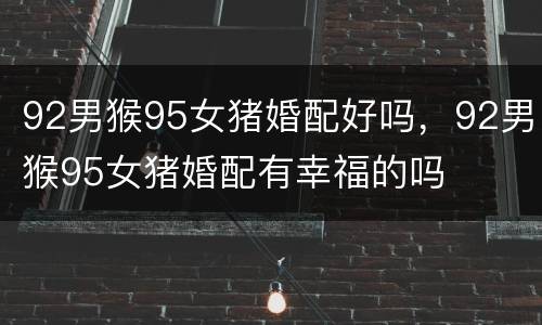 92男猴95女猪婚配好吗，92男猴95女猪婚配有幸福的吗