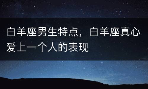 白羊座男生特点，白羊座真心爱上一个人的表现