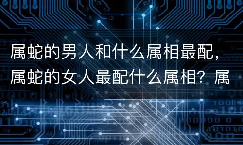 属蛇的男人和什么属相最配，属蛇的女人最配什么属相？属蛇女人与