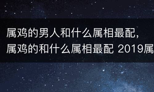 属鸡的男人和什么属相最配，属鸡的和什么属相最配 2019属鸡