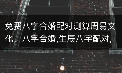 免费八字合婚配对测算周易文化，八字合婚,生辰八字配对,八字合婚免费测试