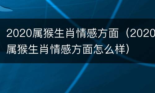 2020属猴生肖情感方面（2020属猴生肖情感方面怎么样）