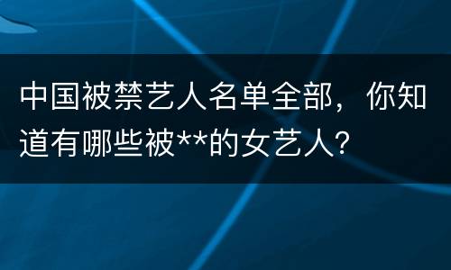 中国被禁艺人名单全部，你知道有哪些被**的女艺人？