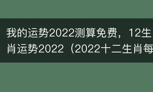 我的运势2022测算免费，12生肖运势2022（2022十二生肖每月运势完整版）
