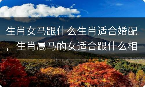 生肖女马跟什么生肖适合婚配，生肖属马的女适合跟什么相配