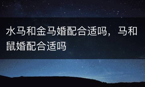 水马和金马婚配合适吗，马和鼠婚配合适吗