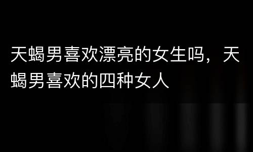 天蝎男喜欢漂亮的女生吗，天蝎男喜欢的四种女人