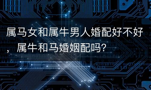 属马女和属牛男人婚配好不好，属牛和马婚姻配吗？