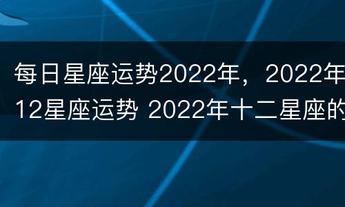 每日星座运势2022年，2022年12星座运势 2022年十二星座的全年运势