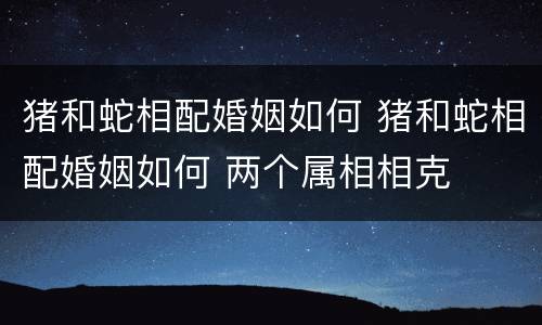 猪和蛇相配婚姻如何 猪和蛇相配婚姻如何 两个属相相克