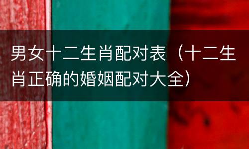 男女十二生肖配对表（十二生肖正确的婚姻配对大全）