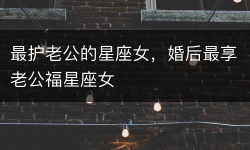 最护老公的星座女，婚后最享老公福星座女