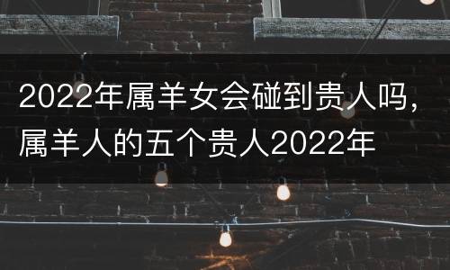 2022年属羊女会碰到贵人吗，属羊人的五个贵人2022年