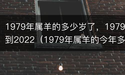 1979年属羊的多少岁了，1979到2022（1979年属羊的今年多少周岁）