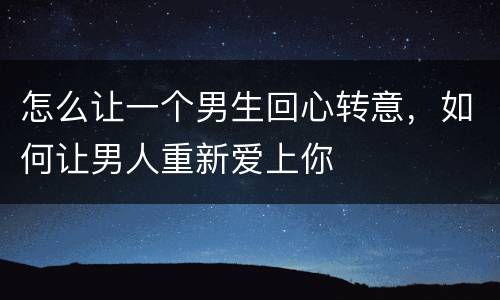 怎么让一个男生回心转意，如何让男人重新爱上你